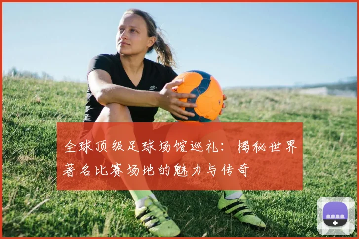 全球顶级足球场馆巡礼：揭秘世界著名比赛场地的魅力与传奇