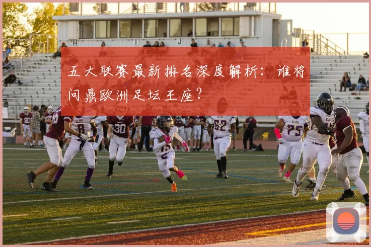五大联赛最新排名深度解析:谁将问鼎欧洲足坛王座?