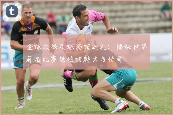 全球顶级足球场馆巡礼:揭秘世界著名比赛场地的魅力与传奇