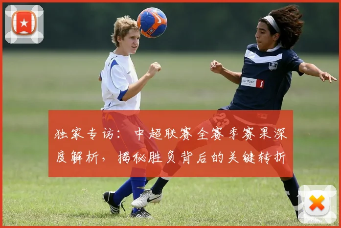 独家专访：中超联赛全赛季赛果深度解析，揭秘胜负背后的关键转折点