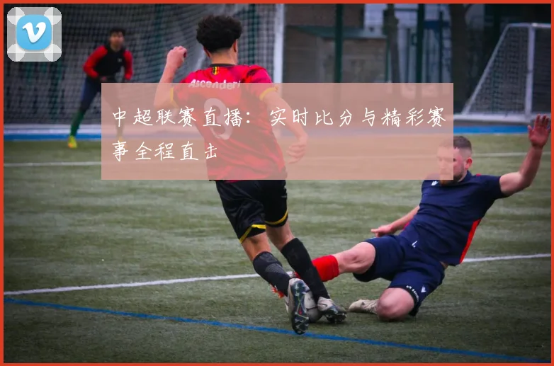 中超联赛直播:实时比分与精彩赛事全程直击