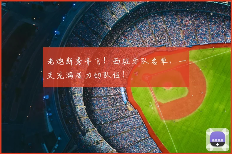老炮新秀齐飞!西班牙队名单,一支充满活力的队伍!